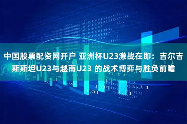 中国股票配资网开户 亚洲杯U23激战在即：吉尔吉斯斯坦U23与越南U23 的战术博弈与胜负前瞻